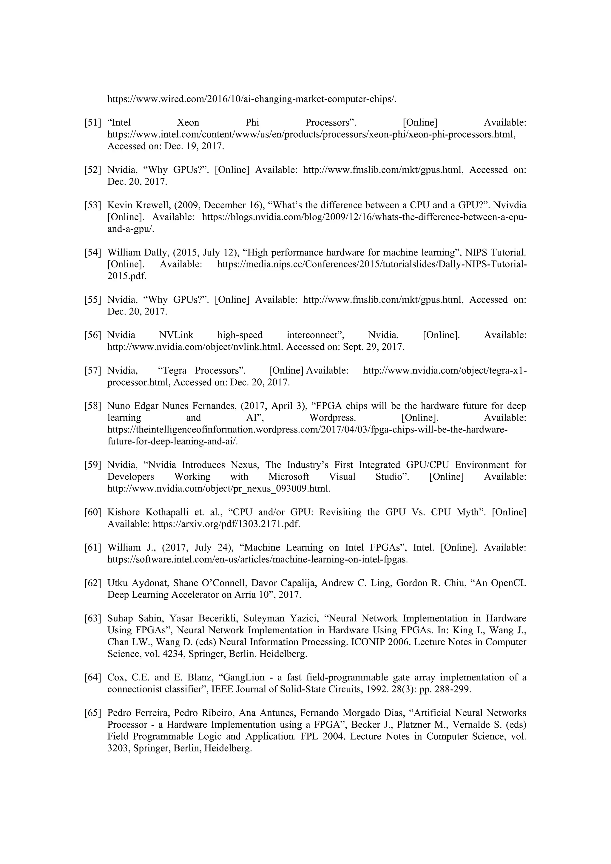 https://www.wired.com/2016/10/ai-changing-market-computer-chips/.
[51] “Intel Xeon Phi Processors”. [Online] Available:
https://www.intel.com/content/www/us/en/products/processors/xeon-phi/xeon-phi-processors.html,
Accessed on: Dec. 19, 2017.
[52] Nvidia, “Why GPUs?”. [Online] Available: http://www.fmslib.com/mkt/gpus.html, Accessed on:
Dec. 20, 2017.
[53] Kevin Krewell, (2009, December 16), “What’s the difference between a CPU and a GPU?”. Nvivdia
[Online]. Available: https://blogs.nvidia.com/blog/2009/12/16/whats-the-difference-between-a-cpu-
and-a-gpu/.
[54] William Dally, (2015, July 12), “High performance hardware for machine learning”, NIPS Tutorial.
[Online]. Available: https://media.nips.cc/Conferences/2015/tutorialslides/Dally-NIPS-Tutorial-
2015.pdf.
[55] Nvidia, “Why GPUs?”. [Online] Available: http://www.fmslib.com/mkt/gpus.html, Accessed on:
Dec. 20, 2017.
[56] Nvidia NVLink high-speed interconnect”, Nvidia. [Online]. Available:
http://www.nvidia.com/object/nvlink.html. Accessed on: Sept. 29, 2017.
[57] Nvidia, “Tegra Processors”. [Online] Available: http://www.nvidia.com/object/tegra-x1-
processor.html, Accessed on: Dec. 20, 2017.
[58] Nuno Edgar Nunes Fernandes, (2017, April 3), “FPGA chips will be the hardware future for deep
learning and AI”, Wordpress. [Online]. Available:
https://theintelligenceofinformation.wordpress.com/2017/04/03/fpga-chips-will-be-the-hardware-
future-for-deep-leaning-and-ai/.
[59] Nvidia, “Nvidia Introduces Nexus, The Industry’s First Integrated GPU/CPU Environment for
Developers Working with Microsoft Visual Studio”. [Online] Available:
http://www.nvidia.com/object/pr_nexus_093009.html.
[60] Kishore Kothapalli et. al., “CPU and/or GPU: Revisiting the GPU Vs. CPU Myth”. [Online]
Available: https://arxiv.org/pdf/1303.2171.pdf.
[61] William J., (2017, July 24), “Machine Learning on Intel FPGAs”, Intel. [Online]. Available:
https://software.intel.com/en-us/articles/machine-learning-on-intel-fpgas.
[62] Utku Aydonat, Shane O’Connell, Davor Capalija, Andrew C. Ling, Gordon R. Chiu, “An OpenCL
Deep Learning Accelerator on Arria 10”, 2017.
[63] Suhap Sahin, Yasar Becerikli, Suleyman Yazici, “Neural Network Implementation in Hardware
Using FPGAs”, Neural Network Implementation in Hardware Using FPGAs. In: King I., Wang J.,
Chan LW., Wang D. (eds) Neural Information Processing. ICONIP 2006. Lecture Notes in Computer
Science, vol. 4234, Springer, Berlin, Heidelberg.
[64] Cox, C.E. and E. Blanz, “GangLion - a fast field-programmable gate array implementation of a
connectionist classifier”, IEEE Journal of Solid-State Circuits, 1992. 28(3): pp. 288-299.
[65] Pedro Ferreira, Pedro Ribeiro, Ana Antunes, Fernando Morgado Dias, “Artificial Neural Networks
Processor - a Hardware Implementation using a FPGA”, Becker J., Platzner M., Vernalde S. (eds)
Field Programmable Logic and Application. FPL 2004. Lecture Notes in Computer Science, vol.
3203, Springer, Berlin, Heidelberg.
 