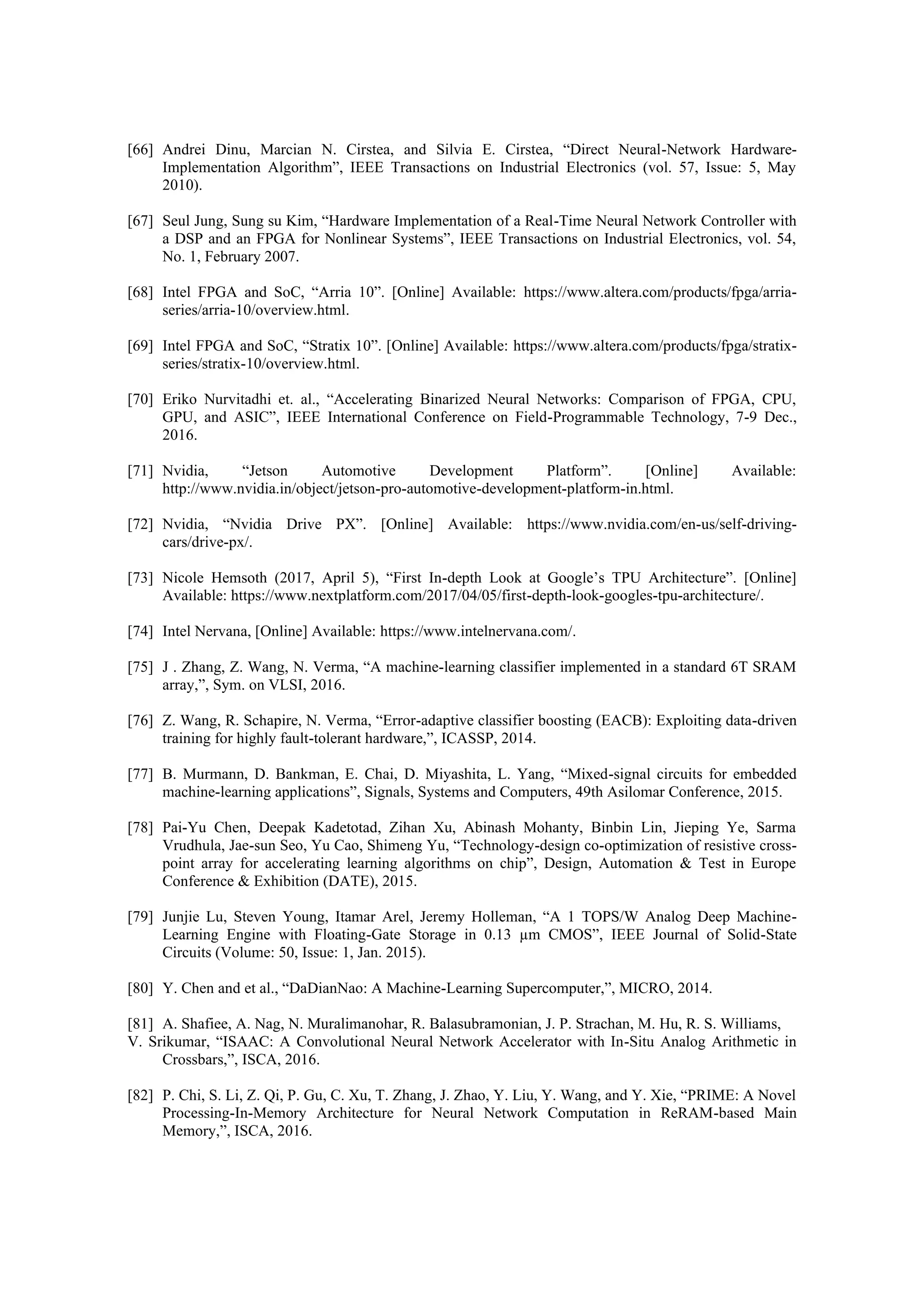 [66] Andrei Dinu, Marcian N. Cirstea, and Silvia E. Cirstea, “Direct Neural-Network Hardware-
Implementation Algorithm”, IEEE Transactions on Industrial Electronics (vol. 57, Issue: 5, May
2010).
[67] Seul Jung, Sung su Kim, “Hardware Implementation of a Real-Time Neural Network Controller with
a DSP and an FPGA for Nonlinear Systems”, IEEE Transactions on Industrial Electronics, vol. 54,
No. 1, February 2007.
[68] Intel FPGA and SoC, “Arria 10”. [Online] Available: https://www.altera.com/products/fpga/arria-
series/arria-10/overview.html.
[69] Intel FPGA and SoC, “Stratix 10”. [Online] Available: https://www.altera.com/products/fpga/stratix-
series/stratix-10/overview.html.
[70] Eriko Nurvitadhi et. al., “Accelerating Binarized Neural Networks: Comparison of FPGA, CPU,
GPU, and ASIC”, IEEE International Conference on Field-Programmable Technology, 7-9 Dec.,
2016.
[71] Nvidia, “Jetson Automotive Development Platform”. [Online] Available:
http://www.nvidia.in/object/jetson-pro-automotive-development-platform-in.html.
[72] Nvidia, “Nvidia Drive PX”. [Online] Available: https://www.nvidia.com/en-us/self-driving-
cars/drive-px/.
[73] Nicole Hemsoth (2017, April 5), “First In-depth Look at Google’s TPU Architecture”. [Online]
Available: https://www.nextplatform.com/2017/04/05/first-depth-look-googles-tpu-architecture/.
[74] Intel Nervana, [Online] Available: https://www.intelnervana.com/.
[75] J . Zhang, Z. Wang, N. Verma, “A machine-learning classifier implemented in a standard 6T SRAM
array,”, Sym. on VLSI, 2016.
[76] Z. Wang, R. Schapire, N. Verma, “Error-adaptive classifier boosting (EACB): Exploiting data-driven
training for highly fault-tolerant hardware,”, ICASSP, 2014.
[77] B. Murmann, D. Bankman, E. Chai, D. Miyashita, L. Yang, “Mixed-signal circuits for embedded
machine-learning applications”, Signals, Systems and Computers, 49th Asilomar Conference, 2015.
[78] Pai-Yu Chen, Deepak Kadetotad, Zihan Xu, Abinash Mohanty, Binbin Lin, Jieping Ye, Sarma
Vrudhula, Jae-sun Seo, Yu Cao, Shimeng Yu, “Technology-design co-optimization of resistive cross-
point array for accelerating learning algorithms on chip”, Design, Automation & Test in Europe
Conference & Exhibition (DATE), 2015.
[79] Junjie Lu, Steven Young, Itamar Arel, Jeremy Holleman, “A 1 TOPS/W Analog Deep Machine-
Learning Engine with Floating-Gate Storage in 0.13 µm CMOS”, IEEE Journal of Solid-State
Circuits (Volume: 50, Issue: 1, Jan. 2015).
[80] Y. Chen and et al., “DaDianNao: A Machine-Learning Supercomputer,”, MICRO, 2014.
[81] A. Shafiee, A. Nag, N. Muralimanohar, R. Balasubramonian, J. P. Strachan, M. Hu, R. S. Williams,
V. Srikumar, “ISAAC: A Convolutional Neural Network Accelerator with In-Situ Analog Arithmetic in
Crossbars,”, ISCA, 2016.
[82] P. Chi, S. Li, Z. Qi, P. Gu, C. Xu, T. Zhang, J. Zhao, Y. Liu, Y. Wang, and Y. Xie, “PRIME: A Novel
Processing-In-Memory Architecture for Neural Network Computation in ReRAM-based Main
Memory,”, ISCA, 2016.
 