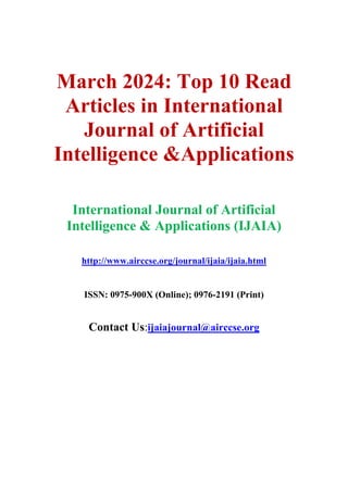 March 2024: Top 10 Read
Articles in International
Journal of Artificial
Intelligence &Applications
International Journal of Artificial
Intelligence & Applications (IJAIA)
http://www.airccse.org/journal/ijaia/ijaia.html
ISSN: 0975-900X (Online); 0976-2191 (Print)
Contact Us:ijaiajournal@airccse.org
 