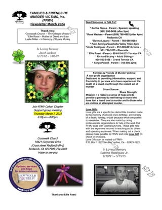 FFAMILIES & FRIENDS OF
MURDER VICTIMS, Inc.
(FFMV)
Newsletter March 2024
Thank-you:
*Crosswalk Church – Tim Gillespie (Pastor)
* Ellie Rossi – Mother of David and Lisa
Leslie Miller – In Memory of Duane Murley
In Loving Memory
Jacob Jackson
12/22/82 – 3/02-07
Join FFMV Colton Chapter
Support group meeting
Thursday March 7, 2023
6:30pm – 8:00pm
Crosswalk Church
10421 Corporate Drive
(Cross street Redlands Blvd)
Redlands, CA 9237909-754-6969
Hope to see you
Need Someone to Talk To?
* Bertha Flores - Parent - Spanish speaking
(909) 200-5499 (after 3pm)
*Rose Madsen – Parent (909) 798-4803 (after 4pm)
Redlands CA
*Donna Lozano - Parent – 760-660-9054
* Palm Springs/Coachella Valley 10am-9pm
*Linda Rodriguez -Parent – 951-369-0010-Home –
951-732-3255 - Riverside
* Ellie Rossi - Parent - 909-810-8133 Yucaipa CA
* Richard McVoy – Adult Sibling –
909-503-5456 – Grand Terrace CA
* Tanya Powell - Parent – 760-596-2292-
Families & Friends of Murder Victims:
A non-profit organization
Dedicated to providing information, support, and
friendship to persons who have experienced the
death of a loved one through the violent act of
murder
Share Sorrow…..
Share Strength
Mission: To restore a sense of hope and to
provide a pathway to well-being to those who
have lost a loved one to murder and to those who
are victims of attempted murder.
Love Gifts
Love gifts are a specific tax deductible donation made
to the memory of a loved one’s birthday, anniversary
of a death, holiday, or just because which are posted
in newsletter. They are also made by caring
professionals, organizations to help in the work that
FFMV does with victims/survivors. These gifts help
with the expenses incurred in reaching out to others
and operating expenses. When making out a check,
please make payable to FFMV and note Love Gift on
check or envelope.
Love Gifts can be mailed to FFMV-
P.O. Box 11222 San Bernardino, Ca. - 92423-1222
In Loving Memory
Salome Rodriguez Jr.
8/10/91 – 3/13/15
Thank you Ellie Rossi
 