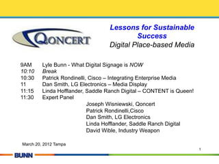 Lessons for Sustainable
                                           Success
                                  Digital Place-based Media

9AM      Lyle Bunn - What Digital Signage is NOW
10:10    Break
10:30    Patrick Rondinelli, Cisco – Integrating Enterprise Media
11       Dan Smith, LG Electronics – Media Display
11:15    Linda Hofflander, Saddle Ranch Digital – CONTENT is Queen!
11:30    Expert Panel
                            Joseph Wisniewski, Qoncert
                            Patrick Rondinelli,Cisco
                            Dan Smith, LG Electronics
                            Linda Hofflander, Saddle Ranch Digital
                            David Wible, Industry Weapon

March 20, 2012 Tampa
                                                                      1
 