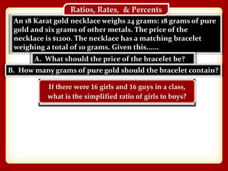 An 18 Karat gold necklace weighs 24 grams: 18 grams of pure
gold and six grams of other metals. The price of the
necklace is $1200. The necklace has a matching bracelet
weighing a total of 10 grams. Given this......
Ratios, Rates, & Percents
A. What should the price of the bracelet be?
B. How many grams of pure gold should the bracelet contain?
If there were 16 girls and 16 guys in a class,
what is the simplified ratio of girls to boys?
 