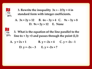 3
V2
26%
3. Rewrite the inequality 3x > - 2/3y + 4 in
standard form with integer coefficients.
A. 3x + 2y > 12 B. 6x – 3y > 4 C. 9x – 3y > 8
D. 9x + 2y > 12 E. None
2
V4
25%
3. What is the equation of the line parallel to the
line 6x + 3y =3 and passes through the point (2,3)
A. y = 2x + 1 B. y = -2x + 4 C. y = -2x - 1
D. y = -2x – 3 E. y = -2x + 7
 