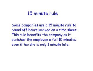 15 minute rule

Some companies use a 15 minute rule to
round off hours worked on a time sheet.
This rule benefits the company as it
punishes the employee a full 15 minutes
even if he/she is only 1 minute late.
 