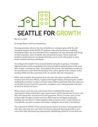 March	21,	2020	
	
Greetings	Mayor	and	Councilmembers,		
	
Housing	providers	all	over	the	city	of	Seattle	are	coming	to	grips	with	the	still	
emerging	impacts	of	the	COVID-19	epidemic.	Like	other	businesses	in	Seattle,	
housing	providers	are	worried	about	their	employees	but	also	about	the	well	being	
of	their	customers,	their	residents	and	commercial	tenants.	These	small	and	
medium	sized	businesses	are	doing	what	they	can	to	work	with	people	to	solve	
issues	related	to	job	loss	and	illness.		
	
According	to	the	Seattle	Times	Councilmember	Gonzalez	is	going	to	"introduce	
legislation	that	would	set	guidelines	for	tenant-landlord	payment	plans	in	the	year	
after	Seattle's	emergency	ends.”	According	to	the	article,	“the	legislation	would	cap	
the	installments	at	one-third	the	monthly	rent,	unless	agreed	to	by	a	tenant.	It	also	
would	prohibit	late	fees	and	interest	for	six	months	after	the	emergency.”		
	
While	well	intended,	this	proposal	does	not	solve	the	deeper	problem	faced	by	
tenants:	lack	of	income.	Worse,	it	ignores	the	fragile	balance	of	financing	for	smaller	
multifamily	providers.	Lenders	not	only	expect	debt	to	paid	back,	they	also	expect	to	
see	healthy	income	from	rent	payments,	enough	to	cover	debt	payments	and	more,	
as	much	as	30	percent	more.		
	
When	renters	can’t	pay	rent,	and	income	from	a	building	falls	below	that	
requirement,	banks	and	lenders	may	require	more	cash	be	placed	into	reserves,	and	
they	will	charge	fees	and	interest	for	late	payments.	Worse,	in	some	cases,	if	rent	
revenue	falls	enough,	a	project	won’t	be	able	to	pay	its	mortgage	sending	the	
building	into	foreclosure.	Taken	together	with	vacancies,	even	a	small	number	of	
rent	defaults	can	push	a	project	into	lenders	calling	for	more	cash	or	foreclosure.		
	
The	response	to	COVID-19	has	caused	massive	losses	in	income;	when	people	lose	
jobs,	they	can’t	pay	rent,	and	when	rent	doesn’t	get	paid,	housing	providers	can’t	
cover	their	bills	and	financing	requirements.	Mandating	a	deferral	of	rent	does	not	
 