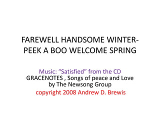 FAREWELL HANDSOME WINTER-
 PEEK A BOO WELCOME SPRING

    Music: “Satisfied” from the CD
 GRACENOTES , Songs of peace and Love
       by The Newsong Group
   copyright 2008 Andrew D. Brewis
 