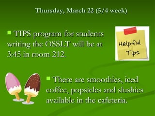 Thursday, March 22 (5/4 week)


 TIPS program for students
writing the OSSLT will be at
3:45 in room 212.

            There are smoothies, iced
           coffee, popsicles and slushies
           available in the cafeteria.
 