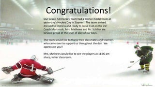Congratulations!
Our Grade 7/8 Hockey Team had a bronze medal finish at
yesterday’s Hockey Day in Stayner! The team arrived
dressed to impress and ready to leave it all on the ice!
Coach Martynuik, Mrs. Mathews and Mr. Schiller are
beyond proud of the level of play of our boys.
The team would like to thank their classmates and teachers
who came over to support us throughout the day. We
appreciate you!!
Mrs. Mathews would like to see the players at 11:00 am
sharp, in her classroom.
 