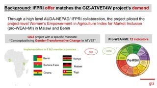 Background: IFPRI offer matches the GIZ-ATVET4W project’s demand
Through a high level AUDA-NEPAD/ IFPRI collaboration, the project piloted the
project-level Women’s Empowerment in Agriculture Index for Market Inclusion
(pro-WEAI+MI) in Malawi and Benin
Pro-WEAI+MI: 12 indicators
GG2 project with a specific mandate:
‘’Conceptualising Gender-Transformative Change in ATVET’’
Implementation in 6 AU member countries…
Burkina Faso
Kenya
Malawi
Togo
Benin
Ghana
GIZ IFPRI
 