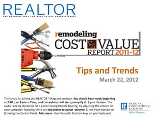 Tips and Trends
                                                                            March 22, 2012

Thank you for joining this REALTOR® Magazine webinar. You should hear music beginning
at 2:40 p.m. Eastern Time, and the webinar will start promptly at 3 p.m. Eastern. The
audio is being streamed, so if you’re having trouble hearing, try adjusting the volume on
your computer. Typically, there are two places to adjust volume: (1) on your monitor or
(2) using the Control Panel. Mac users: Use the audio function keys on your keyboard.
 