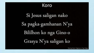Opening Hymn: Pagkatam-is Nga Saligan
Koro
Si Jesus saligan nako
Sa pagka-gamhanan N’ya
Bililhon ko nga Gino-o
Grasya N’ya saligan ko
 