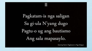Opening Hymn: Pagkatam-is Nga Saligan
II
Pagkatam-is nga saligan
Sa gi-ula N’yang dugo
Pagtu-o ug ang bautismo
Ang sala mapasaylo.
 