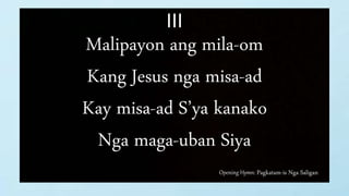 Opening Hymn: Pagkatam-is Nga Saligan
III
Malipayon ang mila-om
Kang Jesus nga misa-ad
Kay misa-ad S’ya kanako
Nga maga-uban Siya
 