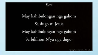 Opening Hymn: May Gahom Diha sa Dugo
Koro
May kahibulongan nga gahom
Sa dugo ni Jesus
May kahibulongan nga gahom
Sa bililhon N’ya nga dugo.
 