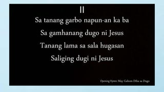Opening Hymn: May Gahom Diha sa Dugo
II
Sa tanang garbo napun-an ka ba
Sa gamhanang dugo ni Jesus
Tanang lama sa sala hugasan
Saliging dugi ni Jesus
 