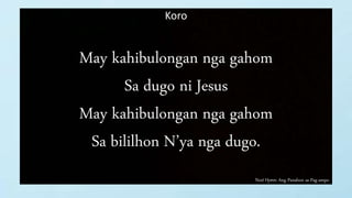 Next Hymn: Ang Panahon sa Pag-ampo
Koro
May kahibulongan nga gahom
Sa dugo ni Jesus
May kahibulongan nga gahom
Sa bililhon N’ya nga dugo.
 