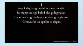 Opening Hymn: Ang Kalag Ko Gi-anod
I
Ang kalag ko gi-anod sa dagat sa sala,
Sa mapintas nga balod ako gidagmalan.
Ug sa wa’lang madugay sa akong pagtu-aw,
Giluwas ko sa agalon sa dagat.
 