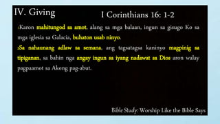 Bible Study: Worship Like the Bible Says
IV. Giving I Corinthians 16: 1-2
1Karon mahitungod sa amot, alang sa mga balaan, ingun sa gisugo Ko sa
mga iglesia sa Galacia, buhaton usab ninyo.
2Sa nahaunang adlaw sa semana, ang tagsatagsa kaninyo magpinig sa
tipiganan, sa bahin nga angay ingun sa iyang nadawat sa Dios aron walay
pagpaamot sa Akong pag-abut.
 