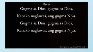 Opening Hymn: Ang Kalag Ko Gi-anod
Koro
Gugma sa Dios, gugma sa Dios,
Kanako nagluwas, ang gugma N’ya.
Gugma sa Dios, gugma sa Dios,
Kanako nagluwas, ang gugma N’ya.
 
