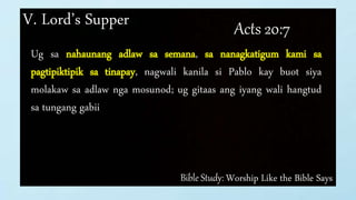 Bible Study: Worship Like the Bible Says
V. Lord’s Supper Acts 20:7
Ug sa nahaunang adlaw sa semana, sa nanagkatigum kami sa
pagtipiktipik sa tinapay, nagwali kanila si Pablo kay buot siya
molakaw sa adlaw nga mosunod; ug gitaas ang iyang wali hangtud
sa tungang gabii
 
