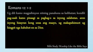 Bible Study: Worship Like the Bible Says
Romans 12: 1-2
Ug dili kamo magpahiuyon niining panahona sa kalibutan; kondili
pag-usab kamo pinaagi sa pagbag-o sa inyong salabutan, aron
inyong hisayran kong unsa ang maayo, ug makapahimuot ug
hingpit nga kabubut-on sa Dios.
 