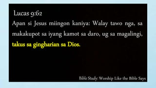 Bible Study: Worship Like the Bible Says
Lucas 9:62
Apan si Jesus miingon kaniya: Walay tawo nga, sa
makakupot sa iyang kamot sa daro, ug sa magalingi,
takus sa gingharian sa Dios.
 