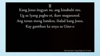 Opening Hymn: Ang Kalag Ko Gi-anod
II
Kang Jesus itugyan na, ang kinabuhi mo.
Ug sa Iyang pagbu-ot, ikaw magasunod.
Ang tanan mong katakos, ihalad kang Jesus,
Kay gantihan ka unya sa Gino-o
 