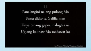Lord’s Supper: Tipka’ng Tinapay sa Kinabuhi
II
Panalangini na ang pulong Mo
Sama didto sa Galilia man
Unya tanang gapos malugtas na
Ug ang kalinaw Mo madawat ko
 
