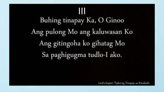 Lord’s Supper: Tipka’ng Tinapay sa Kinabuhi
III
Buhing tinapay Ka, O Ginoo
Ang pulong Mo ang kaluwasan Ko
Ang gitingoha ko gihatag Mo
Sa paghigugma tudlo-I ako.
 
