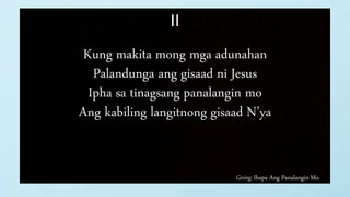 Giving: Ihapa Ang Panalangin Mo
II
Kung makita mong mga adunahan
Palandunga ang gisaad ni Jesus
Ipha sa tinagsang panalangin mo
Ang kabiling langitnong gisaad N’ya
 