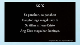 Closing Hymn: Ang Dios Magauban Kaninyo
Koro
Sa panahon, sa panahon
Hangtod nga magakitaay ta
Sa tiilan ni Jesu-Kristo
Ang Dios magauban kaninyo.
 