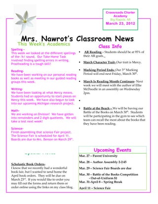 Crossroads Charter
                                                                          Academy
                                                                        Big Rapids, MI
                                                                     March 23, 2012



       Mrs. Nawrot’s Classroom News
    This Week’s Academics
                                                                Class Info
Spelling -
This week we looked at the different spellings       AR Reading – Students should be at 95% of
of the /k/ sound. Our Take Home Task                 their AR goals.
involved finding spelling errors in writing.
                                                    March Character Trait- Our trait is Mercy.
Proofreading is a tough skill!

Reading-                                            Marking Period Ends- Our 3rd Marking
We have been working on our personal reading         Period will end next Friday, March 30th.
books as well as meeting in our guided reading
groups this week.                                   March Is Reading Month Continues- Next
                                                     week we will meet with the author of Ellie
Writing-                                             McDoodle in an assembly on Wednesday
We have been looking at what Mercy means.            2pm.
Students had an opportunity to start pieces on
Mercy this week. We have also begun to look 
into our upcoming Michigan research project.
                                                    Battle at the Beach – We will be having our
Math-                                                Battle of the Books on March 30th. Students
We are working on Division! We have gotten
                                                     will be participating in the gym to see which
into remainders and 2 digit quotients. We will
                                                     team can recall the most about the books that
take a test next week!
                                                     they have been reading.
Science-
Finish assembling that science Fair project.
The Science Fair is scheduled for April 11.
Boards are due to Mrs. Benson on March 29th.


                                                            Upcoming Events
         Special Notes
                                                 Mar. 27 – Parent University

                                                 Mar. 28 – Author Assembly 2-2:45
Scholastic Book Orders-
I know that we recently had a wonderful          Mar. 29 – Science Fair Boards are due
book fair, but I wanted to send home the
April book orders. They will be due on           Mar. 30 – Battle of the Books Competition
March 23rd. If you would like to order you              - Out-of-Uniform $1
may fill out the forms and return them or        Mar. 31-April 8 – Spring Break
order online using the links on my class blog.   April 11 – Science Fair
 