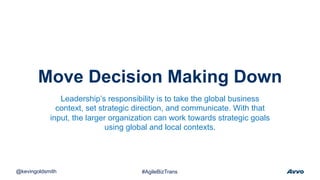Move Decision Making Down
@kevingoldsmith #AgileBizTrans
Leadership’s responsibility is to take the global business
context, set strategic direction, and communicate. With that
input, the larger organization can work towards strategic goals
using global and local contexts.
 