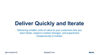 Deliver Quickly and Iterate
@kevingoldsmith #AgileBizTrans
Delivering smaller units of value to your customers lets you
learn faster, adapt to market changes, and experiment
inexpensively in-market.
 