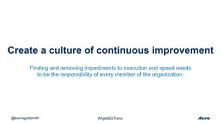 Create a culture of continuous improvement
@kevingoldsmith #AgileBizTrans
Finding and removing impediments to execution and speed needs
to be the responsibility of every member of the organization.
 