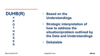 • Based on the
Understandings
• Strategic interpretation of
how to address the
situation/problem outlined by
the Data and Understandings
• Debatable
DUHB(R)
Y
P
O
T
H
E
S
E
S
@kevingoldsmith #AgileBizTrans
 