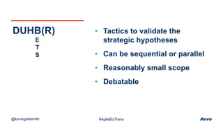 • Tactics to validate the
strategic hypotheses
• Can be sequential or parallel
• Reasonably small scope
• Debatable
DUHB(R)
E
T
S
@kevingoldsmith #AgileBizTrans
 