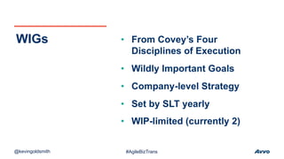 • From Covey’s Four
Disciplines of Execution
• Wildly Important Goals
• Company-level Strategy
• Set by SLT yearly
• WIP-limited (currently 2)
WIGs
@kevingoldsmith #AgileBizTrans
 