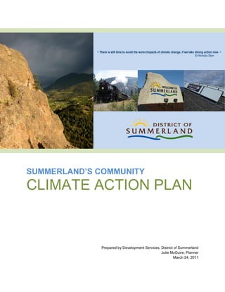 ~ There is still time to avoid the worst impacts of climate change, if we take strong action now. ~
                                                                                          Sir Nicholas Stern




SUMMERLAND’S COMMUNITY
CLIMATE ACTION PLAN



                Prepared by Development Services, District of Summerland
                                                  Julie McGuire, Planner
                                                          March 24, 2011
 