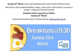 Sunday 23rd
March is our next breakfast with a short family friendly service.
We’ll have a free cooked breakfast, songs, a story and a craft activity. Everyone is
invited – bring your family & friends!
Breakfast will be served from 9:20am
Sunday 23rd
March
Canley Community Church, Charter Avenue, www.canley.org.uk
 