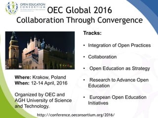 OEC Global 2016
Collaboration Through Convergence
Where: Krakow, Poland
When: 12-14 April, 2016
Organized by OEC and
AGH University of Science
and Technology.
http://conference.oeconsortium.org/2016/
Tracks:
• Integration of Open Practices
• Collaboration
• Open Education as Strategy
• Research to Advance Open
Education
• European Open Education
Initiatives
 