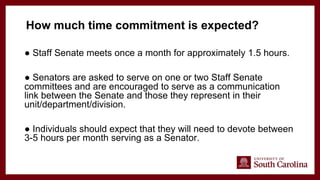 ● Staff Senate meets once a month for approximately 1.5 hours.
● Senators are asked to serve on one or two Staff Senate
committees and are encouraged to serve as a communication
link between the Senate and those they represent in their
unit/department/division.
● Individuals should expect that they will need to devote between
3-5 hours per month serving as a Senator.
How much time commitment is expected?
 