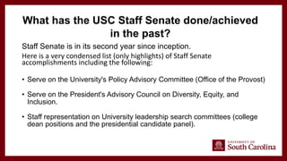 Staff Senate is in its second year since inception.
Here is a very condensed list (only highlights) of Staff Senate
accomplishments including the following:
• Serve on the University's Policy Advisory Committee (Office of the Provost)
• Serve on the President's Advisory Council on Diversity, Equity, and
Inclusion.
• Staff representation on University leadership search committees (college
dean positions and the presidential candidate panel).
What has the USC Staff Senate done/achieved
in the past?
 