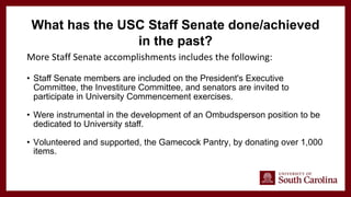 More Staff Senate accomplishments includes the following:
• Staff Senate members are included on the President's Executive
Committee, the Investiture Committee, and senators are invited to
participate in University Commencement exercises.
• Were instrumental in the development of an Ombudsperson position to be
dedicated to University staff.
• Volunteered and supported, the Gamecock Pantry, by donating over 1,000
items.
What has the USC Staff Senate done/achieved
in the past?
 