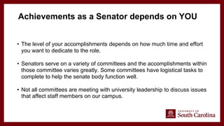 • The level of your accomplishments depends on how much time and effort
you want to dedicate to the role.
• Senators serve on a variety of committees and the accomplishments within
those committee varies greatly. Some committees have logistical tasks to
complete to help the senate body function well.
• Not all committees are meeting with university leadership to discuss issues
that affect staff members on our campus.
Achievements as a Senator depends on YOU
 