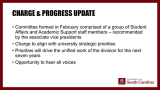 CHARGE & PROGRESS UPDATE
• Committee formed in February comprised of a group of Student
Affairs and Academic Support staff members – recommended
by the associate vice presidents
• Charge to align with university strategic priorities
• Priorities will drive the unified work of the division for the next
seven years
• Opportunity to hear all voices
 