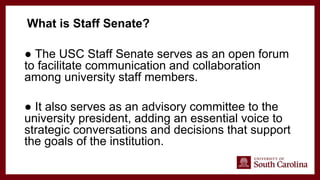 ● The USC Staff Senate serves as an open forum
to facilitate communication and collaboration
among university staff members.
● It also serves as an advisory committee to the
university president, adding an essential voice to
strategic conversations and decisions that support
the goals of the institution.
What is Staff Senate?
 