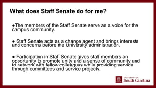●The members of the Staff Senate serve as a voice for the
campus community.
● Staff Senate acts as a change agent and brings interests
and concerns before the University administration.
● Participation in Staff Senate gives staff members an
opportunity to promote unity and a sense of community and
to network with fellow colleagues while providing service
through committees and service projects.
What does Staff Senate do for me?
 