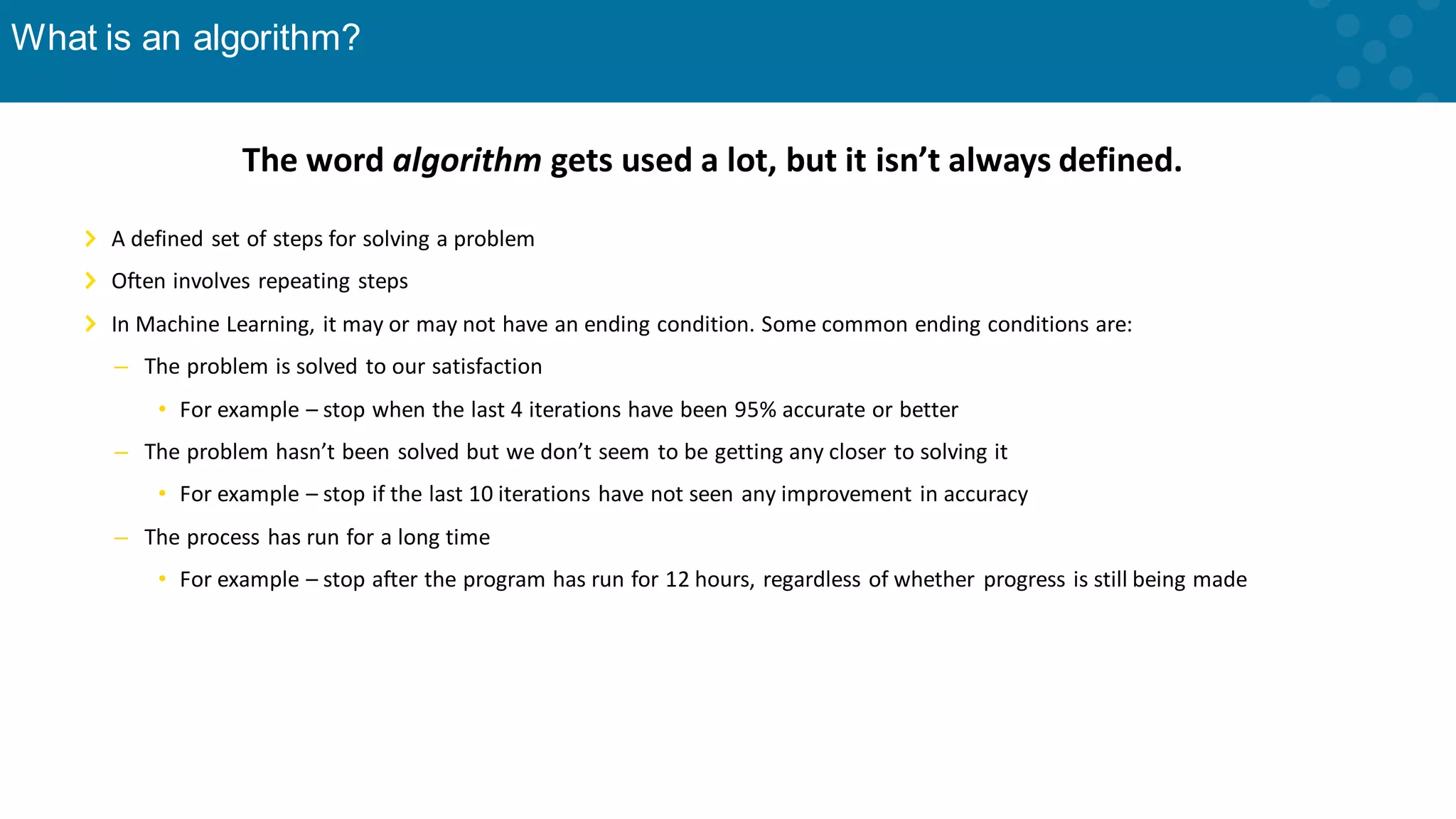 What is an algorithm? The word algorithm gets used a lot, but it isn’t always defined. A defined set of steps for solving a problem Often involves repeating steps In Machine Learning, it may or may not have an ending condition. Some common ending conditions are: – The problem is solved to our satisfaction • For example – stop when the last 4 iterations have been 95% accurate or better – The problem hasn’t been solved but we don’t seem to be getting any closer to solving it • For example – stop if the last 10 iterations have not seen any improvement in accuracy – The process has run for a long time • For example – stop after the program has run for 12 hours, regardless of whether progress is still being made 
