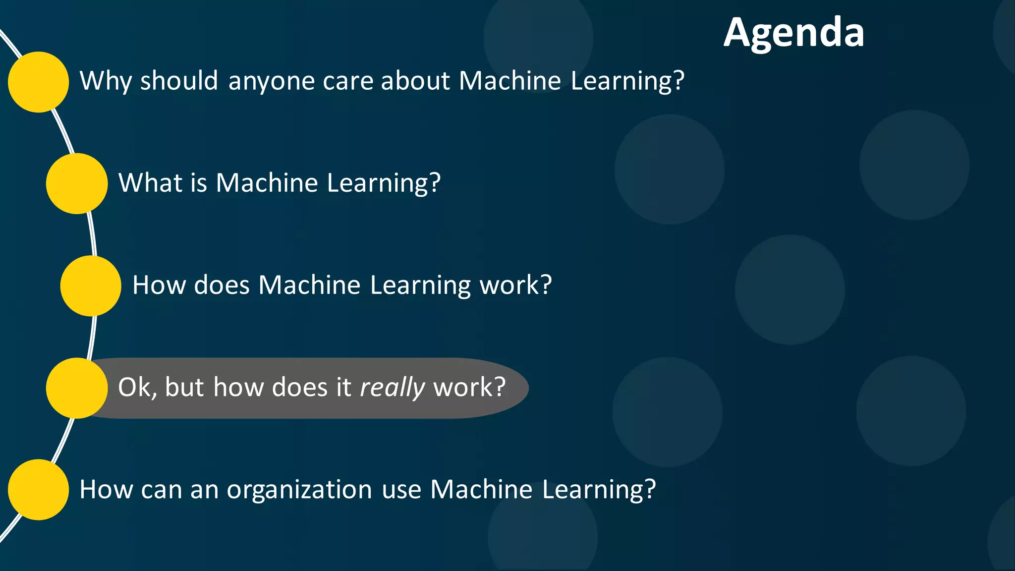 Why should anyone care about Machine Learning? What is Machine Learning? How does Machine Learning work? Ok, but how does it really work? How can an organization use Machine Learning? Agenda 